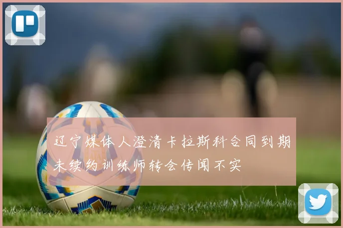 辽宁媒体人澄清卡拉斯科合同到期未续约训练师转会传闻不实
