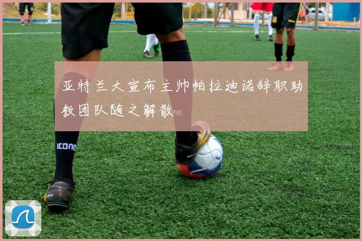 亚特兰大宣布主帅帕拉迪诺辞职助教团队随之解散