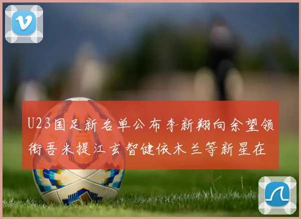 U23国足新名单公布李新翔向余望领衔吾米提江玄智健依木兰等新星在列