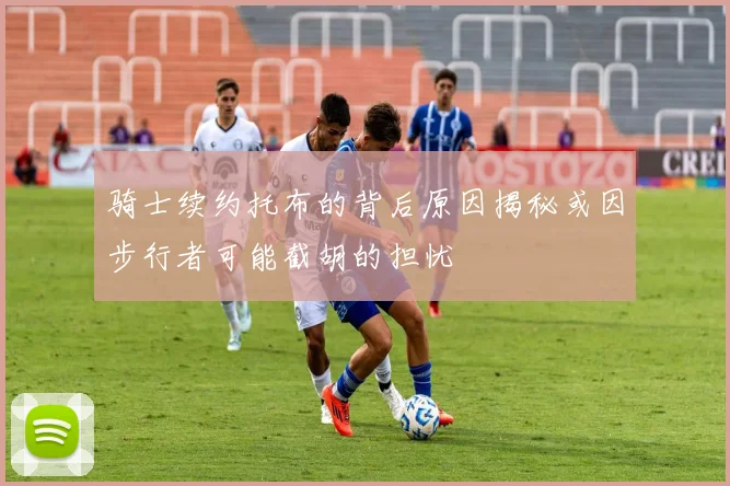 骑士续约托布的背后原因揭秘或因步行者可能截胡的担忧
