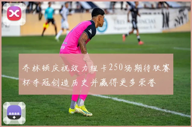 乔林顿庆祝效力纽卡250场期待联赛杯夺冠创造历史并赢得更多荣誉