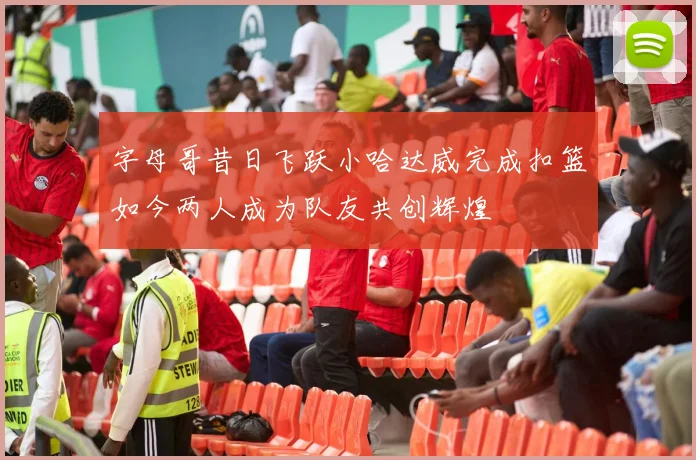 字母哥昔日飞跃小哈达威完成扣篮如今两人成为队友共创辉煌
