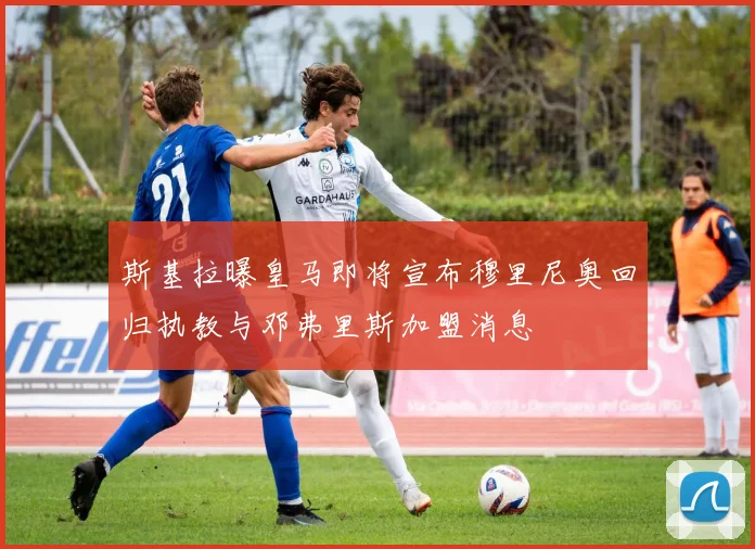 斯基拉曝皇马即将宣布穆里尼奥回归执教与邓弗里斯加盟消息