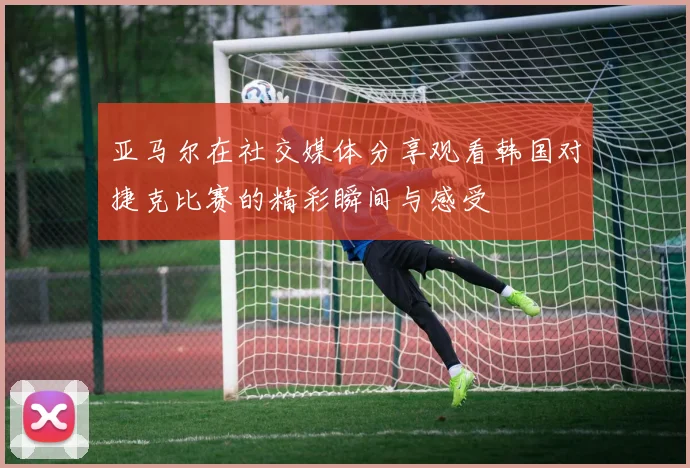 亚马尔在社交媒体分享观看韩国对捷克比赛的精彩瞬间与感受