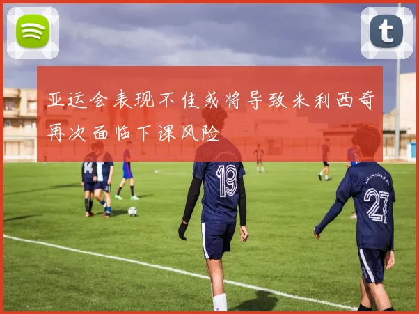 亚运会表现不佳或将导致米利西奇再次面临下课风险