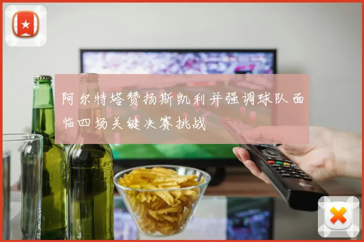 阿尔特塔赞扬斯凯利并强调球队面临四场关键决赛挑战