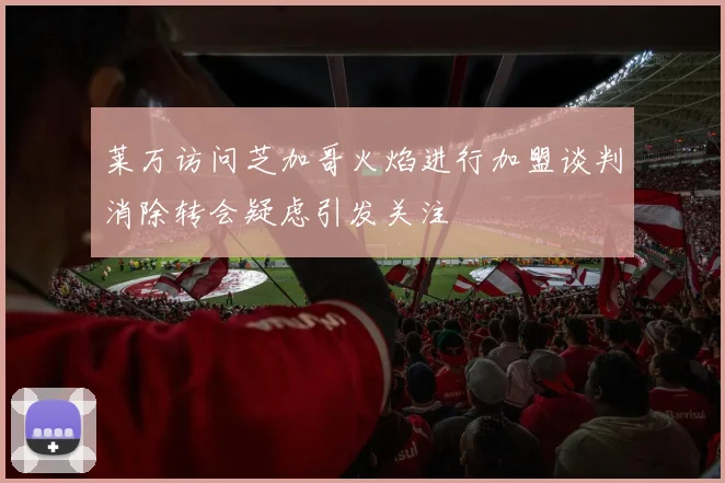 莱万访问芝加哥火焰进行加盟谈判消除转会疑虑引发关注