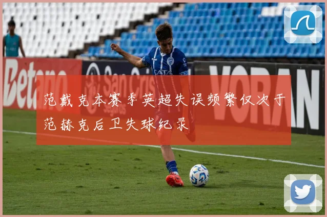 范戴克本赛季英超失误频繁仅次于范赫克后卫失球纪录