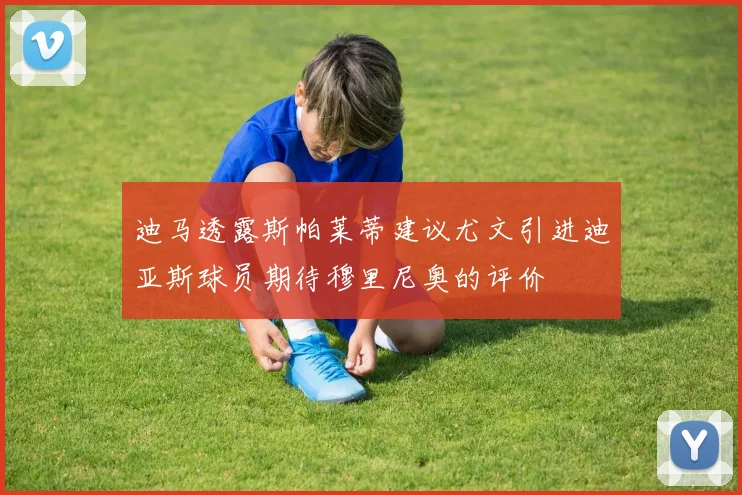 迪马透露斯帕莱蒂建议尤文引进迪亚斯球员期待穆里尼奥的评价