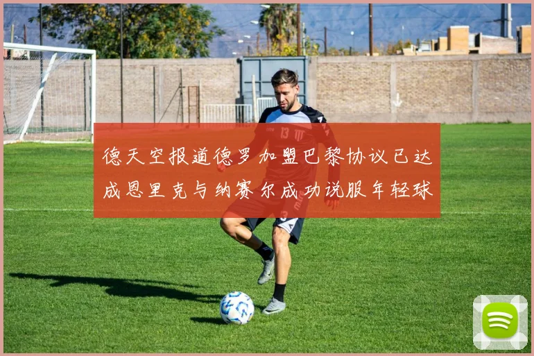 德天空报道德罗加盟巴黎协议已达成恩里克与纳赛尔成功说服年轻球员