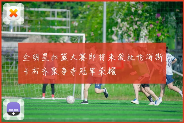 全明星扣篮大赛即将来袭杜伦海斯卡布齐聚争夺冠军荣耀