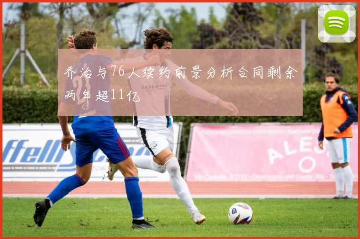 乔治与76人续约前景分析合同剩余两年超11亿
