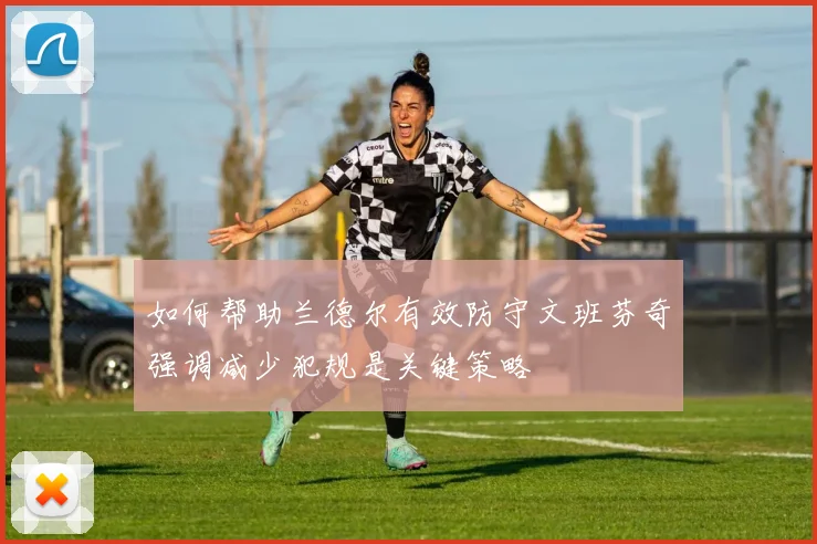 如何帮助兰德尔有效防守文班芬奇强调减少犯规是关键策略
