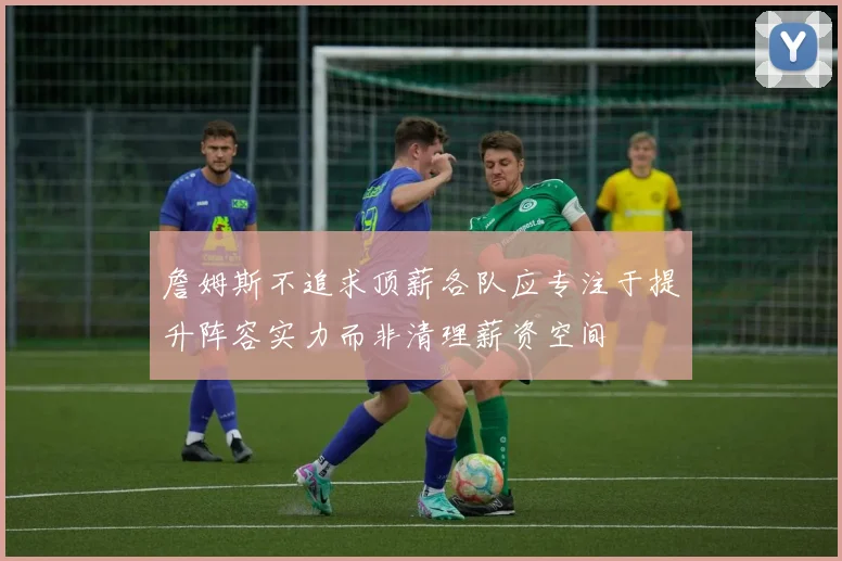 詹姆斯不追求顶薪各队应专注于提升阵容实力而非清理薪资空间