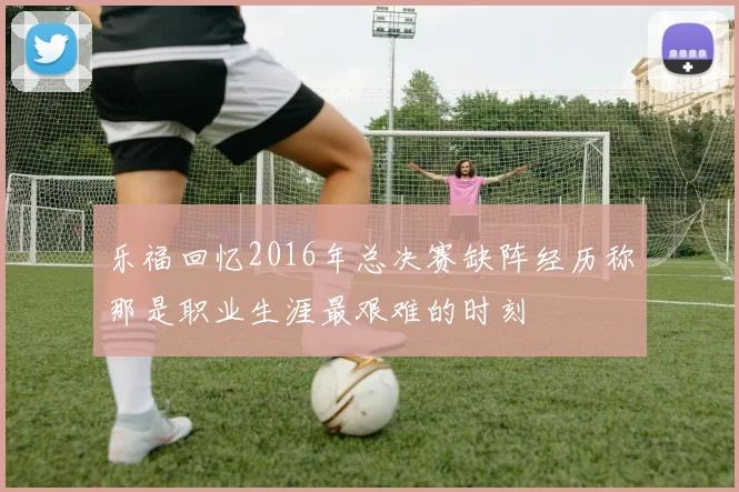 乐福回忆2016年总决赛缺阵经历称那是职业生涯最艰难的时刻