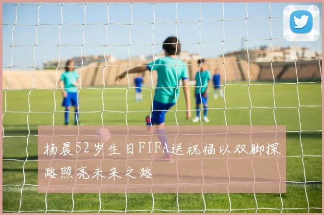 杨晨52岁生日FIFA送祝福以双脚探路照亮未来之路