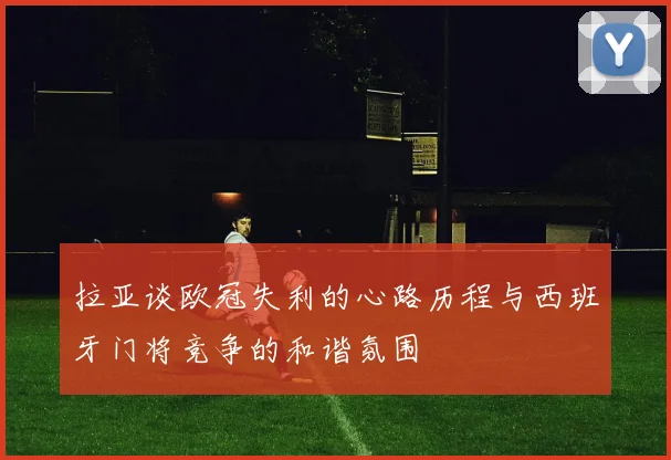 拉亚谈欧冠失利的心路历程与西班牙门将竞争的和谐氛围