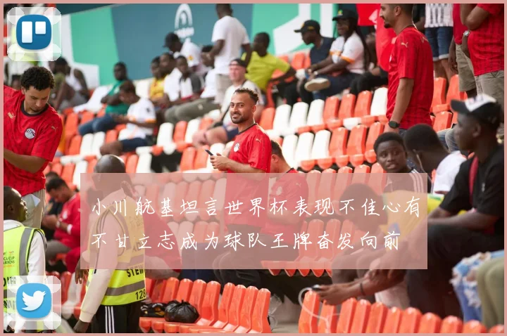 小川航基坦言世界杯表现不佳心有不甘立志成为球队王牌奋发向前