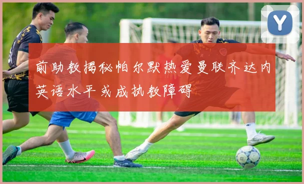 前助教揭秘帕尔默热爱曼联齐达内英语水平或成执教障碍