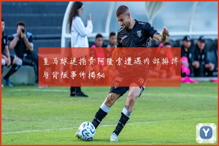皇马球迷指责阿隆索遭遇内部排挤与背叛事件揭秘