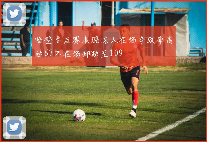 哈登季后赛表现惊人在场净效率高达67不在场却跌至109