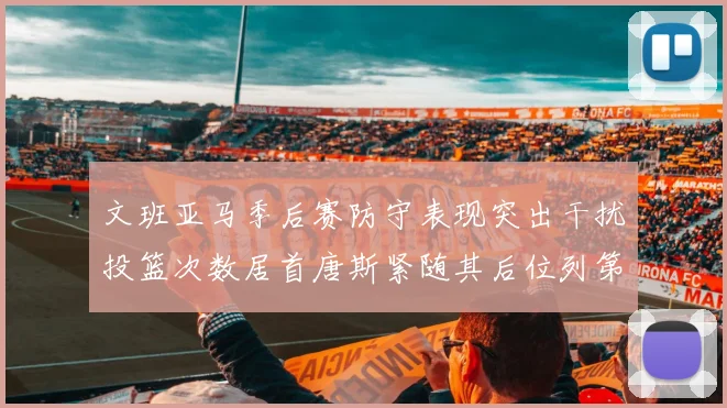 文班亚马季后赛防守表现突出干扰投篮次数居首唐斯紧随其后位列第五