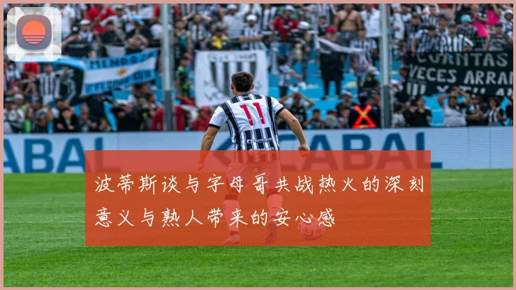 波蒂斯谈与字母哥共战热火的深刻意义与熟人带来的安心感