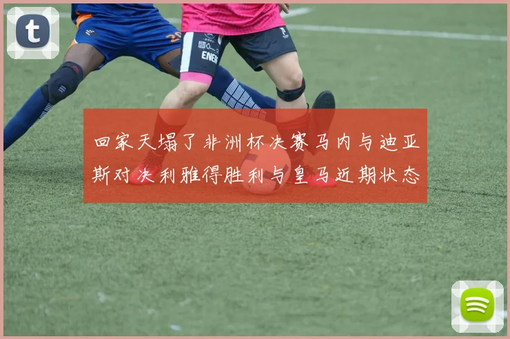 回家天塌了非洲杯决赛马内与迪亚斯对决利雅得胜利与皇马近期状态堪忧