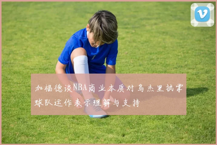 加福德谈NBA商业本质对乌杰里执掌球队运作表示理解与支持