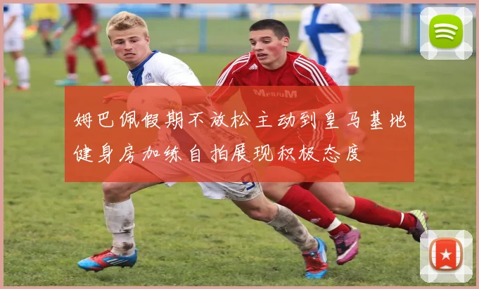 姆巴佩假期不放松主动到皇马基地健身房加练自拍展现积极态度