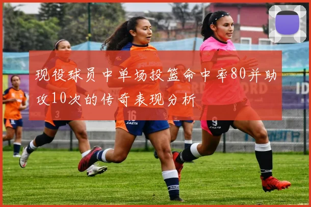 现役球员中单场投篮命中率80并助攻10次的传奇表现分析