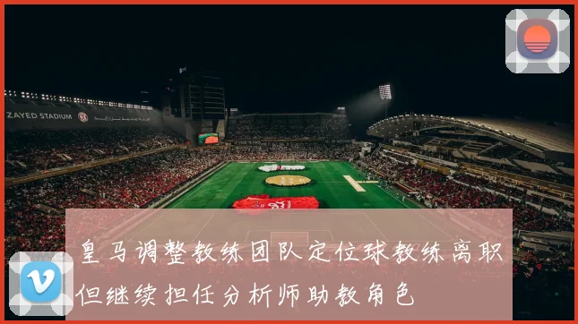 皇马调整教练团队定位球教练离职但继续担任分析师助教角色