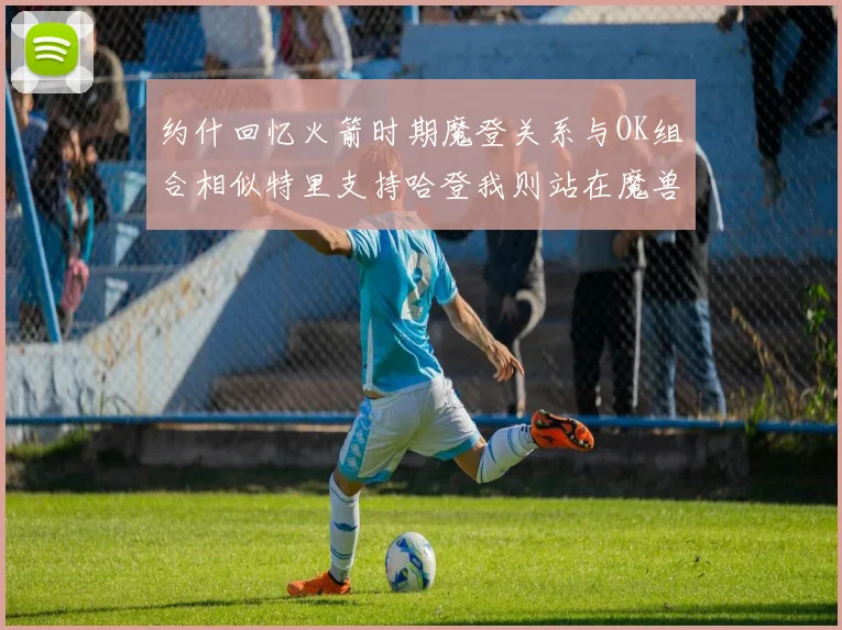 约什回忆火箭时期魔登关系与OK组合相似特里支持哈登我则站在魔兽一边