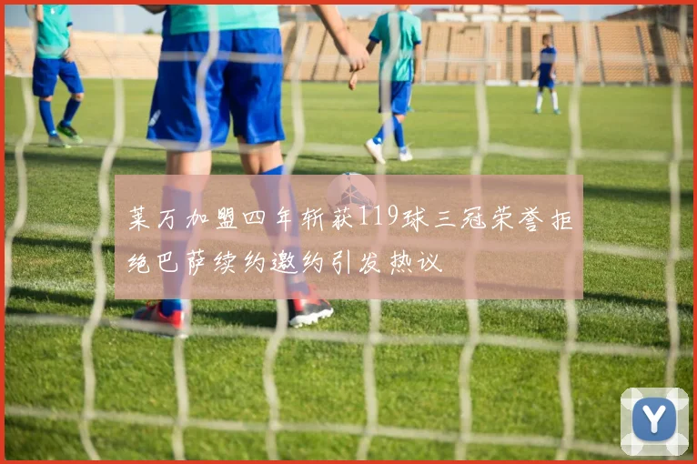 莱万加盟四年斩获119球三冠荣誉拒绝巴萨续约邀约引发热议